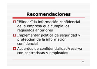 Recomendaciones
“Blindar” la información confidencial
de la empresa que cumpla los
requisitos anteriores
Implementar política de seguridad y
protección de la información
confidencial
Acuerdos de confidencialidad/reserva
con contratistas y empleados

                                    63
 