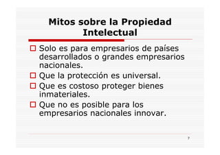 Mitos sobre la Propiedad
         Intelectual
Solo es para empresarios de países
desarrollados o grandes empresarios
nacionales.
Que la protección es universal.
Que es costoso proteger bienes
inmateriales.
Que no es posible para los
empresarios nacionales innovar.


                                      7
 