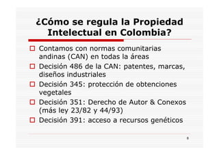 ¿Cómo se regula la Propiedad
  Intelectual en Colombia?
Contamos con normas comunitarias
andinas (CAN) en todas la áreas
Decisión 486 de la CAN: patentes, marcas,
diseños industriales
Decisión 345: protección de obtenciones
vegetales
Decisión 351: Derecho de Autor & Conexos
(más ley 23/82 y 44/93)
Decisión 391: acceso a recursos genéticos

                                            8
 