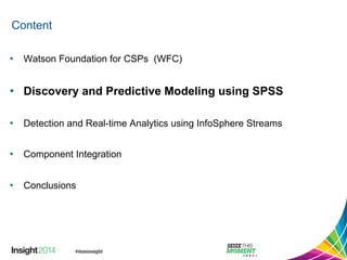 Content 
• Watson Foundation for CSPs (WFC) 
• Discovery and Predictive Modeling using SPSS 
• Detection and Real-time Analytics using InfoSphere Streams 
• Component Integration 
• Conclusions 
 