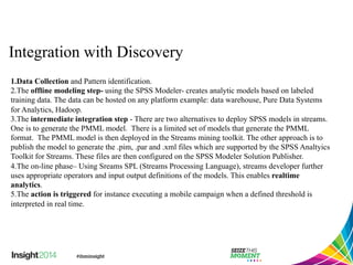 Integration with Discovery 
1. Data Collection and Pattern identification. 
2. The offline modeling step- using the SPSS Modeler- creates analytic models based on labeled 
training data. The data can be hosted on any platform example: data warehouse, Pure Data Systems 
for Analytics, Hadoop. 
3. The intermediate integration step - There are two alternatives to deploy SPSS models in streams. 
One is to generate the PMML model. There is a limited set of models that generate the PMML 
format. The PMML model is then deployed in the Streams mining toolkit. The other approach is to 
publish the model to generate the .pim, .par and .xml files which are supported by the SPSS Analtyics 
Toolkit for Streams. These files are then configured on the SPSS Modeler Solution Publisher. 
4. The on-line phase– Using Sreams SPL (Streams Processing Language), streams developer further 
uses appropriate operators and input output definitions of the models. This enables realtime 
analytics. 
5. The action is triggered for instance executing a mobile campaign when a defined threshold is 
interpreted in real time. 
 