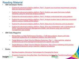 Reading Material 
• IBM Developer Works 
§ Explore the advanced analytics platform, Part 1: Support your business requirements using big 
data and advanced analytics 
§ Explore the advanced analytics platform, Part 2: Explore use cases that cross multiple 
industries using the advanced analytics platform 
§ Explore the advanced analytics platform, Part 3: Analyze unstructured text using patterns 
§ Explore the advanced analytics platform, Part 4: Analyze location data to determine movement 
patterns using a mobility profile pattern 
§ Explore the advanced analytics platform, Part 5: Deep dive into discovery and visualization 
§ Explore the advanced analytics platform, Part 6: Dive into orchestration with a combination of 
SPSS, Operational Decision Management (ODM), and Streams using care and fraud 
management case studies 
• IBM Data Magazine 
§ Mining Data in a High-Performance Sandbox - Fulfill data analysts’ dreams with data 
warehouse appliances for in-database analytics and data mining 
§ Target Behavior in Real Time for Effective Outcomes: Part 1 - How real-time, adaptive 
architectures can drive management decisions for specific use cases 
§ Target Behavior in Real Time for Effective Outcomes: Part 2 Drive marketing and business 
management decisions using a real-time, adaptive architecture 
• Books 
§ Big Data Analytics: Disruptive Technologies for Changing the Game 
§ Engaging Customers Using Big Data: How Marketing Analytics Are Transforming Business 
 