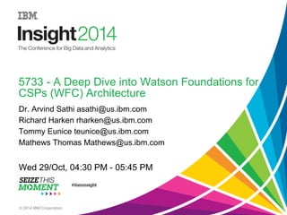 5733 - A Deep Dive into Watson Foundations for 
CSPs (WFC) Architecture 
Dr. Arvind Sathi asathi@us.ibm.com 
Richard Harken rharken@us.ibm.com 
Tommy Eunice teunice@us.ibm.com 
Mathews Thomas Matthews@us.ibm.com 
Wed 29/Oct, 04:30 PM - 05:45 PM 
© 2014 IBM Corporation 
 