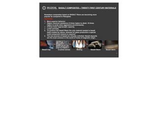 BASALT COMPOSITES – TWENTY FIRST CENTURY MATERIALS
11
Nowadays composites based on BASALT fibers are becoming more
popular as compared to fiberglass.
REASONS:
1. More superior behavior:
✓ Higher chemical resistance (3 times higher to alkali, 10 times
higher to acids other aggressive environments).
✓ 5 times lower hygroscopic capacity.
✓ Lower porosity.
2. To produce the basalt fibers the only material needed is basalt
itself created by nature, whereas for glass production a special
multi-component mixture is required.
3. The raw sources of basalt are virtually unlimited. Basalt deposits
are the most common in the world of rocks of magmatic origin.
Basalt trap Crushed stones Melting Basalt fibers Basalt fabric
 