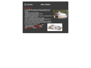 SMALL VESSELS
13
ADVANTAGES:
✓ Lower operation costs due to reducing resistance to the
move by 20% in comparison with vessels having a steel
housing.
✓Absolute corrosion resistance.
✓Vessels are of radio-transparent design.
✓Prolonged autonomous work.
✓Replacing the superstructure of metal on a composite with a
decrease in tonnage to 6 tons.
✓Lower operating costs by reduced weight.
✓The use of gas-turbine generator operating parameters to
further costs reduction during its operation.
✓Use of an air cushion under the hull allows the installation
to the shore in the winter, for temporary parking, or duty, as
non transportable coastal section.
Fuel consumption lowers by 4-5 times due
to light weight Draft 40-60 cm. Cruising
range before refueling 1,500 Km. Price
lower by 2 times — approx. 1 Million
dollars.
 