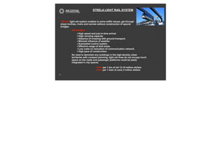 STRELA LIGHT RAIL SYSTEM
23
Advantages:
✓High speed and just-in-time arrival.
✓High carrying capacity.
✓Absence of crossing with ground transport.
✓Minimal influence of weather.
✓Automated control system.
✓Effective usage of land areas.
✓Low costs on relocation of communication network.
✓High pace of construction.
No need to demolish any buildings in the high-density urban
territories with compact planning, light-rail lines do not occupy much
space on the roads and passenger platforms could be easily
integrated in city spaces.
“Strela” light-rail system enables to solve traffic issues, get through
sharp inclines, rivers and ravines without construction of special
bridges.
Price per 1 km of rail 12-15 million dollars
Price per 1 train (4 cars) 3 million dollars
 