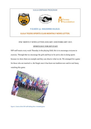 ITSC MONTLY NEWS LETTER JANUARY AND FEBRUARY 2015.
SPORTS DAY FOR IOP STAFF
IOP staff meets every week Thursday in the playing field; this is to encourage everyone to
exercise. Through that we encourage the girls and boys to be active also in doing sports
because we show them an example and they can observe what we do. We arranged for a game
for those who are married vs. the Single once it has been our tradition now and its real funny
watching this game.
Figure 1: Some of the IOP staff talking after a football game.
ILULA ORPHAN PROGRAM
P.O.BOX 151- MAZOMBE-KILOLO.
ILULA TIGERS SPORTS CLUB MONTHLY NEWS LETTER.
 