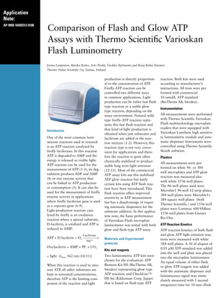 Application
Note:
AP-MIB-VARIO12-0108
Comparison of Flash and Glow ATP
Assays with Thermo Scientific Varioskan
Flash Luminometry
Jorma Lampinen, Marika Raitio, Arto Perälä, Vuokko Kytöniemi and Reija-Riitta Harinen
Thermo Fisher Scientific Oy, Vantaa, Finland
Introduction
One of the most common lumi-
nescent reactions used in research
is an ATP reaction catalysed by
firefly luciferases. In this reaction
ATP is degraded to AMP and the
energy is released as visible light.
ATP reaction can be used for the
measurement of ATP (1-3), its deg-
radation products ADP and AMP
(4) or any enzyme activity that
can be linked to ATP production
or consumption (5). It can also be
used for the measurement of firefly
enzyme activity in applications
where firefly luciferase gene is used
as a reporter gene (6-9).
Light production reaction cata-
lyzed by firefly is an oxidation
reaction where a special substrate,
D-luciferin, is oxidized and ATP is
reduced to AMP:
	
Luciferase
ATP + D-luciferin + O2 ------------>
Mg2+
Oxyluciferin + AMP + PPi + CO2
+ light (λmax 562 nm (10-11))
	
When this reaction is used to mea-
sure ATP, all other substrates are
kept in saturated concentrations,
therefore ATP is the limiting com-
ponent of the reaction and light
production is directly proportion-
al to the concentration of ATP.
Firefly-ATP reaction can be
controlled two different ways
in common applications. Light
production can be either fast flash
type reaction or a stable glow
type reaction, depending on the
assay environment. Natural wild
type firefly-ATP reaction repre-
sents this fast flash reaction and
that kind of light production is
obtained when just substrates and
luciferase are added in the reac-
tion mixture (1-2). However, this
reaction type is not very conve-
nient for applications and there-
fore the reaction is quite often
chemically stabilized to produce
stable long term light emission
(12-13). Most of the commercial
ATP assay kits use this stabilized
ATP glow reaction but lately
certain kits using ATP flash reac-
tion have been introduced. This
flash reaction offers improved
sensitivity in ATP measurement
but has a disadvantage of requir-
ing automatic dispensers for the
substrate addition. In this applica-
tion note, the basic performance
of Varioskan Flash microplate
luminometer was tested with both
glow and flash type ATP assay.
Materials and Experimental
protocols
Kits and reagents
Two luminometric ATP kits were
chosen for the evaluation: ATP
Biomass Kit HS (BioThema AB,
Sweden) representing glow type
ATP reaction, and CheckLiteTM
HS Set (Kikkoman Corp. Japan)
that is based on flash type ATP
reaction. Both kits were used
according to manufacturer’s
instructions. All tests were per-
formed with commercial
10 umol/L ATP standard
(BioThema AB, Sweden).
Instrumentation
All measurements were performed
with Thermo Scientific Varioskan
Flash multitechnology microplate
readers that were equipped with
Varioskan LumiSens high sensitivi-
ty luminometric module and auto-
matic dispenser. Instruments were
controlled using Thermo Scientific
SkanIt software.
Plastics
All measurements were per-
formed on white 96- or 384
well microplates and ATP glow
reaction was measured also
with white 1536-well plates.
The 96-well plates used were
Microlite1 96-well 12-strip plates,
384-well plates were Microlite1+
384 square well plates (both
Thermo Scientific.) and 1536-well
plates were Lumitrac 600 HiBase
1536-well plates from Greiner
Bio-One.
ATP Reaction Kinetics
ATP reaction kinetics of both flash
and glow ATP light emission reac-
tions were measured with white
384 well plates. A 30 ul aliquot of
0.01 µM ATP standard was added
into the well and plate was placed
into the microplate luminometer.
An equal volume of either flash
or glow ATP reagent was added
with the automatic dispenser and
luminescence signal was imme-
diately measured with 1 second
integration time for 10 min (flash
 