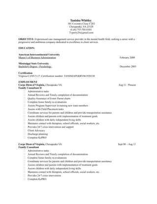 Tanisha Whitley 
301 Coventry Close # 203 
Chesapeake, VA 23320 
(Cell) 757-705-8303 
Tvperry26@gmail.com 
OBJECTIVE: Experienced case management service provider in the mental health field, seeking a career with a 
progressive and ambitious company dedicated to excellence in client services. 
EDUCATION: 
American Intercontinental University 
Master’s of Business Administration February 2008 
Mississippi State University 
Bachelor's Degree - Psychology December 2005 
Certification 
Virginia-CANS 5-17: Certification number: TANISHAPERRY061920130 
EMPLOYMENT 
Carpe Diem of Virginia, Chesapeake VA Aug 11 - Present 
Family Consultant II 
 Administrative tasks 
 Annual Reviews and Timely completion of documentation 
 Quality Assurance of Foster Parent charts 
 Complete foster family re-evaluations 
 Assists Program Supervisor in training new team members 
 Assists with Child Placement tasks 
 Coordinate services for parents and children and provide transportation assistance 
 Assists children and parents with implementation of treatment goals 
 Assists children with daily independent living skills 
 Maintains contact with therapists, school officials, social workers, etc. 
 Provides 24/7 crisis intervention and support 
 Client Advocacy 
 Discharge planning 
 Complete KePRO 
Carpe Diem of Virginia, Chesapeake VA Sept 08 – Aug 11 
Family Consultant 
 Administrative tasks 
 Annual Reviews and Timely completion of documentation 
 Complete foster family re-evaluations 
 Coordinate services for parents and children and provide transportation assistance 
 Assists children and parents with implementation of treatment goals 
 Assists children with daily independent living skills 
 Maintains contact with therapists, school officials, social workers, etc. 
 Provides 24/7 crisis intervention 
 Complete KePRO 
 