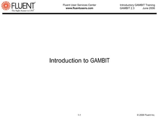 Fluent User Services Center
www.fluentusers.com
1-1 © 2006 Fluent Inc.
Introductory GAMBIT Training
GAMBIT 2.3 June 2006
Introduction to GAMBIT
 