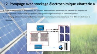 • C’est la configuration la plus courante des systèmes photovoltaïques autonomes, elle comporte des batteries qui
emmagasinent l’énergie électrique produite par le générateur photovoltaïque au cours de la journée
• Le pompage photovoltaïque avec batterie, permet d’assurer une autonomie énergétique, et un débit constant selon la
demande,
I.2. Pompage avec stockage électrochimique «Batterie »
 
