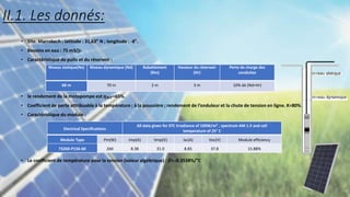 II.1. Les donnés:
• Site: Marrakech : latitude : 31,63° N ; longitude : -8°.
• Besoins en eau : 75 m3/jr.
• Caractéristique de puits et du réservoir :
• le rendement de la motopompe est 𝜼𝑴𝑷=65%.
• Coefficient de perte attribuable à la température ; à la poussière ; rendement de l’onduleur et la chute de tension en ligne. K=80%.
• Caractéristique du module :
• Le coefficient de température pour la tension (valeur algébrique) : 𝛽= -0.3538%/°C
Niveau statique(Ns) Niveau dynamique (Nd) Rabattement
(Rm)
Hauteur du réservoir
(Hr)
Perte de charge des
conduites
68 m 70 m 2 m 3 m 10% de (Nd+Hr)
Electrical Specifications
All data given for STC Irradiance of 100W/m² , spectrum AM 1.5 and cell
temperature of 25° C
Module Type Pm(W) Imp(A) Vmp(V) Isc(A) Voc(V) Module efficiency
TS260-P156-60 260 8.38 31.0 8.85 37.8 15.88%
 