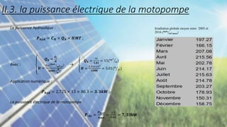 La puissance hydraulique :
𝑷𝒉𝒚𝒅 = 𝑪𝑯 × 𝑸𝒉 × 𝑯𝑴𝑻 ;
Avec :
𝑸𝒉 =
𝑸𝒋
𝑯
𝑯 =
𝑰𝒓𝒓(𝒌𝒘𝒉.
𝒎𝟐.𝒋𝒓
)
𝟏𝟎𝟎𝟎 (
𝑾
𝒎𝟐)
→
𝑸𝒉 =
75
𝟓.𝟎𝟏
= 15(𝑚3
ℎ)
𝑯 =
5.01×103
𝟏𝟎𝟎𝟎
= 5.01(ℎ
𝑗𝑟)
Application numérique :
𝑷𝒉𝒚𝒅 = 2.725 × 15 × 80.3 = 𝟑. 𝟑𝒌𝑾 ;
La puissance électrique de la motopompe
𝑷é𝒍𝒆 =
𝑷𝒉𝒚𝒅
𝜼𝑴𝑷
=
3.3
0,45
= 𝟕, 𝟑𝟑kW
Irradiation globale moyen entre 2005 et
2016 (𝒌𝒘𝒉.
𝒎𝟐.𝒎𝒐𝒊𝒔)
II.3. la puissance électrique de la motopompe
 
