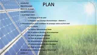 • Introduction
• Objectif du projet
• Démarche de projet
• Concept lie au projet
• I. Le pompage solaire
• I.1. Pompage au fil de soleil
• I.2.Pompage avec stockage électrochimique « Batterie »
• II. Dimensionnement d’une installation de pompage solaire au fil de soleil
• II.1. Les donnés
• II.2. Hauteur Manométrique Totale
• II.3. La puissance électrique de la motopompe
• II.4. Chois du groupe motopompe
• II.5. Chois du variateur de vitesse
• II.6. Détermination du champ photovoltaique
• II.7. Dimensionnement du câble électrique
• II.8. Étude de rentabilité
• III. Simulation du système par le logiciel PVSyst V. 6,8
• conclusion
PLAN
 
