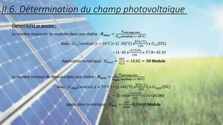 Compatibilité en tension :
Le nombre maximum de modules dans une chaîne : 𝑵𝒎𝒂𝒙 =
𝑼𝒐𝒏𝒅 𝒎𝒑𝒑 𝒎𝒂𝒙
𝑼𝒄𝒐(𝒎𝒐𝒅𝒖𝒍𝒆 à−𝟏𝟎°𝑪)
Avec : 𝑈𝑐𝑜(𝑚𝑜𝑑𝑢𝑙𝑒 à − 10°𝐶)= (1 -35(°C) x
β(%/°C)
100
) x 𝑈𝑐𝑜(STC)
= (1 -35 x
−0.3538
100
) x 37.8= 42.5V
Application numérique : 𝑁𝑚𝑎𝑥 =
800
42.5
= 18.82 = 𝟏𝟖 Module
Le nombre minimal de modules dans une chaîne : 𝑵𝒎𝒊𝒏 =
𝑼𝒐𝒏𝒅 𝒎𝒑𝒑 𝒎𝒊𝒏
𝑼𝒎𝒑𝒑(𝒎𝒐𝒅𝒖𝒍𝒆 à+𝟕𝟎°𝑪)
Avec : 𝑈𝑚𝑝𝑝 𝑚𝑜𝑑𝑢𝑙𝑒 à + 70°𝐶 = (1 +45(°C) x
β(%/°C)
100
) x 𝑈𝑚𝑝𝑝(STC)
= (1 +45x
−0.3538
100
) x 31=26.06V
Application numérique : 𝑁𝑚𝑖𝑛 =
250
26.06
=9.59=10 Module
II.6. Détermination du champ photovoltaïque
 