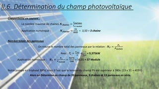 Compatibilité en courant :
Le nombre maximal de chaines 𝑵𝒄𝒉𝒂𝒊𝒏𝒆 =
𝑰𝒐𝒏𝒅 𝒎𝒂𝒙
𝑰𝒄𝒄 𝒎𝒐𝒅𝒖𝒍
Application numérique : 𝑵𝒄𝒉𝒂𝒊𝒏𝒆 =
𝟑𝟏
𝟖.𝟖𝟓
= 3,50 = 3 chaine
Nombre totale des panneaux
On trouve le nombre total des panneaux par la relation : 𝑵𝑻 =
𝑷𝒄
𝑷𝒎𝒐𝒅𝒖𝒍𝒆
Avec : 𝑃𝑐 =
𝑃𝑒𝑙𝑒
𝑘
=
7,5
0.8
= 9,375kW
Application numérique : 𝑵𝑻 =
𝑷𝒄
𝑷𝒎𝒐𝒅𝒖𝒍𝒆
=
𝟗𝟑𝟕𝟓
𝟐𝟔𝟎
= 36,05 = 37 Module
Notre pompe est triphasé 380V, donc il faut que la tension du champ PV été supérieur à 380v. (13 x 31 = 403V)
Alors on Détermine un champ de 39 panneaux, 3 chaines et 13 panneaux en série.
II.6. Détermination du champ photovoltaïque
 