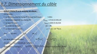 Entre le champ PV et le variateur de vitesse :
Les données :
• La distance entre le champ PV et local technique : l=20m
• La tension maximale du champ PV: 𝑈𝑚𝑎𝑥 = 37.8×13=491,4V
• Le courant max : 𝐼𝑚𝑎𝑥 = 8.85×3=26,55A
• La chute de tension : ∆U = 3%.
• La résistivité du cuivre : 𝜌 = 1.6 × 10−8
Ω.m.
On a ∆U=R×I et R= 𝜌
𝐿
𝑠
Les deux relations donnent R=
∆U
𝐼
= 𝜌
𝐿
𝑠
→ S=
𝜌×𝐿×𝐼
∆U
On calcul ∆U=0.03×491,4=14,742V
Application numérique : S=
1.6×10−8×(20×2)×26,55
14,742
=1,15𝑚𝑚2→ on prend 1,5𝑚𝑚2
II.7. Dimensionnement du câble
 