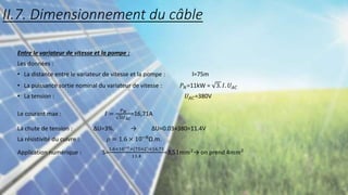 Entre le variateur de vitesse et la pompe :
Les données :
• La distance entre le variateur de vitesse et la pompe : l=75m
• La puissance sortie nominal du variateur de vitesse : 𝑃𝑁=11kW = 3. 𝐼. 𝑈𝐴𝐶
• La tension : 𝑈𝐴𝐶=380V
Le courant max : 𝐼 =
𝑃𝑁
3𝑈𝐴𝐶
=16,71A
La chute de tension : ∆U=3%. → ∆U=0.03×380=11.4V
La résistivité du cuivre : 𝜌 = 1.6 × 10−8Ω.m.
Application numérique : S=
1.6×10−8×(75×2)×16,71
11.4
=3,51𝑚𝑚2→ on prend 4𝑚𝑚2
II.7. Dimensionnement du câble
 