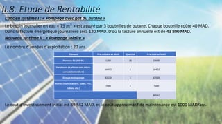 L’ancien système I : « Pompage avec gaz du butane »
Le besoin journalier en eau « 75 𝑚3 » est assuré par 3 bouteilles de butane, Chaque bouteille coûte 40 MAD.
Donc la facture énergétique journalière sera 120 MAD. D’où la facture annuelle est de 43 800 MAD.
Nouveau système II : « Pompage solaire »
Le nombre d'années d'exploitation : 20 ans.
Le cout d’investissement initial est 89 542 MAD, et le coût approximatif de maintenance est 1000 MAD/ans.
Elément Prix unitaire en MAD Quantité Prix total en MAD
Panneau PV 260 Wc 1200 28 33600
Variateure de vitesss sans micro-
console (estandard)
16422 1 16422
Groupe motopompe 32520 1 32520
Autres (main d’œuvre, tubes, PVC,
câbles, etc.)
7000 1 7000
89542
II.8. Etude de Rentabilité
 