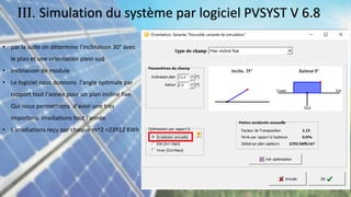 • par la suite on détermine l'inclinaison 30° avec
le plan et une orientation plein sud
• Inclinaison de module
• Le logiciel nous donnons l'angle optimale par
rapport tout l'année pour un plan incliné fixe.
Qui nous permettrons d'avoir une très
importons irradiations tout l'année
• L irradiations reçu par chaque m^2 =23912 KWh
III. Simulation du système par logiciel PVSYST V 6.8
 