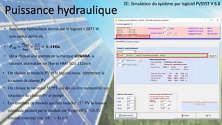 Puissance hydraulique
• Puissance hydraulique donne par le logiciel = 2877 W
une valeur optimale
• 𝑷é𝒍𝒆 =
𝑷𝒉𝒚𝒅
𝜼𝑴𝑷
=
2.9
0.45
= 𝟔. 𝟒𝟒Kw
• On a choisie une pompe de la marque LOWARA a
courant alternative de 7kw et HMT 50 a 132mce
III. Simulation du système par logiciel PVSYST V 6.8
• On choisie le module PV et le logiciel nous déterminer la
structure de champ PV
• On choisie le variateur MPPT qui devrai être compatible aux
structures de champ PV et pompe
• Les nombres de module qui faut installer : 37 PV la tension
minimale produit par le module est Vmpp 60°C =26.3V ,
tension maximal Voc 10C° = 42.6 V
 