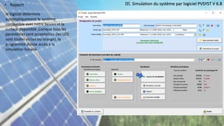 III. Simulation du système par logiciel PVSYST V 6.8
• Rapport
le logiciel détermine
automatiquement le système
compatible avec notre besoin et la
surface disponible ,Lorsque tous les
paramètres sont acceptables (les LED
sont toutes vertes ou orange), le
programme donne accès à la
simulation horaire.
 