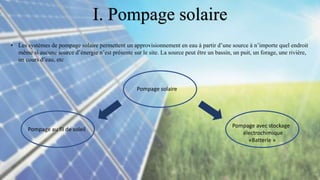 • Les systèmes de pompage solaire permettent un approvisionnement en eau à partir d’une source à n’importe quel endroit
même si aucune source d’énergie n’est présente sur le site. La source peut être un bassin, un puit, un forage, une rivière,
un cours d’eau, etc
Pompage solaire
Pompage au fil de soleil
Pompage avec stockage
électrochimique
«Batterie »
I. Pompage solaire
 