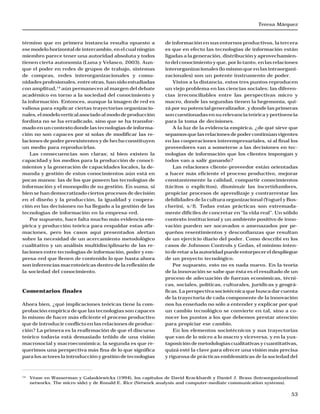Teresa Márquez
53
término que en primera instancia resulta opuesto a
ese modelo horizontal de intercambio, en el cual ningún
miembro parece tener una autoridad absoluta y todos
tienen cierta autonomía (Luna y Velasco, 2003). Aun-
que el poder en redes de grupos de trabajo, sistemas
de compras, redes interorganizacionales y comu-
nidades profesionales, entre otras, han sido estudiadas
con amplitud,14
aún permanecen al margen del debate
académico en torno a la sociedad del conocimiento y
la información. Entonces, aunque la imagen de red es
valiosa para explicar ciertas trayectorias organizacio-
nales,elmodeloverticalasociadoalmododeproducción
fordista no se ha erradicado, sino que se ha transfor-
mado en un contexto donde las tecnologías de informa-
ción no son capaces por sí solas de modificar las re-
laciones de poder preexistentes y de hecho constituyen
un medio para reproducirlas.
Las consecuencias son claras; si bien existen la
capacidad y los medios para la producción de conoci-
mientos y la generación de capacidades locales, la de-
manda y gestión de estos conocimientos aún está en
pocas manos: las de los que poseen las tecnologías de
información y el monopolio de su gestión. En suma, si
bien se han democratizado ciertos procesos de decisión
en el diseño y la producción, la igualdad y coopera-
ción en las decisiones no ha llegado a la gestión de las
tecnologías de información en la empresa-red.
Por supuesto, hace falta mucho más evidencia em-
pírica y producción teórica para respaldar estas afir-
maciones, pero los casos aquí presentados alertan
sobre la necesidad de un acercamiento metodológico
cualitativo y un análisis multidisciplinario de las re-
laciones entre tecnologías de información, poder y em-
presa-red que llenen de contenido lo que hasta ahora
son inferencias macroteóricas dentro de la reflexión de
la sociedad del conocimiento.
Comentarios finales
Ahora bien, ¿qué implicaciones teóricas tiene la com-
probación empírica de que las tecnologías son capaces
lo mismo de hacer más eficiente el proceso productivo
que de introducir conflicto en las relaciones de produc-
ción? La primera es la reafirmación de que el discurso
teórico todavía está demasiado teñido de una visión
macrosocial y macroeconómica; la segunda es que re-
querimos una perspectiva más fina de lo que significa
para los actores la introducción y gestión de tecnologías
de información en sus entornos productivos, la tercera
es que en efecto las tecnologías de información están
ligadas a la generación, distribución y aprovechamien-
to del conocimiento y que, por lo tanto, en las relaciones
interorganizacionales (lo mismo que en las intraorgani-
zacionales) son un potente instrumento de poder.
Vistos a la distancia, estos tres puntos reproducen
un viejo problema en las ciencias sociales: las diferen-
cias irreconciliables entre las perspectivas micro y
macro, donde las segundas tienen la hegemonía, qui-
zá por su potencial generalizador, y donde las primeras
son cuestionadas en su relevancia teórica y pertinencia
para la toma de decisiones.
A la luz de la evidencia empírica, ¿de qué sirve que
sepamosquelasrelacionesdepodercontinúanvigentes
en las cooperaciones interempresariales, si al final los
proveedores van a someterse a las decisiones en tec-
nologías de información que los clientes impongan y
todos van a salir ganando?
Las relaciones cliente-proveedor están orientadas
a hacer más eficiente el proceso productivo, mejorar
constantemente la calidad, compartir conocimientos
(tácitos o explícitos), disminuir las incertidumbres,
propiciar procesos de aprendizaje y contrarrestar las
debilidades de la cultura organizacional (Yoguel y Bos-
cherini, s/f). Todas estas prácticas son extremada-
mente difíciles de concretar en “la vida real”. Un sólido
contexto institucional y un ambiente positivo de inno-
vación pueden ser socavados o amenazados por pe-
queños resentimientos y desconfianzas que resultan
de un ejercicio diario del poder. Como describí en los
casos de Johnson Controls y Gedas, el mínimo inten-
toderetaralaautoridadpuedeentorpecereldespliegue
de un proyecto tecnológico.
Por supuesto, esto no es nada nuevo. En la teoría
de la innovación se sabe que ésta es el resultado de un
proceso de adecuación de fuerzas económicas, técni-
cas, sociales, políticas, culturales, jurídicas y geográ-
ficas. La perspectiva sociotécnica que busca dar cuenta
de la trayectoria de cada componente de la innovación
nos ha enseñado no sólo a entender y explicar por qué
un cambio tecnológico se convierte en tal, sino a co-
nocer los puntos a los que debemos prestar atención
para propiciar ese cambio.
En los elementos sociotécnicos y sus trayectorias
que van de lo micro a lo macro y viceversa, y en la yux-
taposición de metodologías cualitativas y cuantitativas,
quizá esté la clave para ofrecer una visión más precisa
y rigurosa de prácticas emblemáticas de la sociedad del
14
Véase en Wasserman y Galaskiewickx (1994), los capítulos de David Krackhardt y Daniel J. Brass (Intraorganizational
networks. The micro side) y de Ronald E. Rice (Network analysis and computer-mediate communication systems).
 