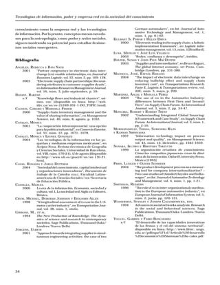 Tecnologías de información, poder y empresa-red en la sociedad del conocimiento
54
conocimiento como la empresa-red y las tecnologías
deinformación.Porlopronto,conceptosmenosnovedo-
sos para la antropología, como poder y redes sociales,
siguen mostrando su potencial para estudiar fenóme-
nos sociales emergentes.
Bibliografía
ANGELES, REBECCA Y RAVI NATH
2001 “Partner congruence in electronic data inter-
change (EDI)-enable relationships, en Journal of
Bussines Logistic, vol. 22, núm. 2, pp. 109- 128.
2003 “Electronicsupplychainpartnerships:Reconsi-
dering attributes in customer-supplier dyads”,
en InformationResourcesManagementJournal,
vol. 16, núm, 3, julio-septiembre, p. 59.
BASANT, RAKESH
s/f “Knowledge flows and industrial clusters”, mi-
meo, IDRC [disponible en línea: http://web.
idrc.ca/en/ev-21249-201-1-DO_TOPIC.html].
CACHON, GERARD Y MARSHALL FISHER
2000 “Supply chain inventory management and the
value of sharing information”, en Management
Science, vol. 46, núm. 8, agosto, p. 1032.
CASALET, MÓNICA
2001 “La cooperación interempresarial: una opción
paralapolíticaindustrial”,enComercioExterior,
vol. 51, núm. 12, pp. 1071- 1078.
CASALET, MÓNICA Y LEONEL GONZÁLEZ
2004 “Las tecnologías de la información en las pe-
queñas y medianas empresas mexicanas”, en
Scripta Nova, Revista electrónica de Geografía
y Ciencias Sociales, Universidad de Barcelona,
vol. VIII, núm. 170 (21), 1∫ de agosto [disponible
en http://www.ub.es/geocrit/sn/sn-170-21.
htm].
CASAS, ROSALBA Y JORGE DETTMER
2004 “Sociedad del conocimiento, capital intelectual
y organizaciones innovadoras”, Documento de
trabajo de la Cátedra UEALC, Facultad Latino-
americana de Ciencias Sociales/SER/Secretaría
de Educación Pública.
CASTELLS, MANUEL
2000 La era de la información. Economía, sociedad y
cultura, vol. I,Lasociedadred, SigloXXI Editores,
México.
CRUM, MICHAEL, DEBORAH JOHNSON Y BENJAMIN ALLEN
1998 “A longitudinal assessment of EDI use in the U.S.
motor carrier industry”, en TransportationJour-
nal, vol. 38, núm. 1, otoño.
GIBBONS, M., ET AL.
1994 The New Production of Knowledge. The dyna-
mics of science and research in contemporary
societies, Sage Publications, Thousand Oaks/
Londres/Nueva Delhi.
JÜRGENS, ULRICH
2001 “Approachtowardsintegratingsupplierinsimul-
taneous engineering activities: the case of two
German automakers”, en Int. Journal of Auto-
motive Technology and Management, vol. 1,
núm. 1, pp. 61-62.
KULWANT S. PAWAR Y HELEN DRIVA
2000 “Electronictradinginthesupplychain:aholistic
implementation framework”, en Logistic infor-
mation management, vol. 13, núm. 1 [Bradford].
LUNA, MATILDE Y JOSÉ LUIS VELASCO
2003 “Redes, confianza y desempeño”, inédito.
HELPER, SUSAN Y JOHN PAUL MACDUFFIE
2003 “Supplierandintermediaries”,enBruceKogurt,
The global Internet economy, MIT Press, Cam-
bridge/Londres, pp. 331-380.
MACHUCA, JOSÉ, RAFAEL BARAJAS
2004 “The impact of electronic data interchange on
reducing bullwhip effect and supply chain
inventory cost”, en Transportations Research,
Parte E, Logistic & Transportations review, vol.
40E, núm. 3, mayo, p. 209.
MARTÍNEZ, ÁNGEL Y MANUELA PÉREZ
2003 “The use of EDI in the Automotive Industry:
differences between First-Tiers and Second-
Tiers”, en Supply Chain Forum. An International
Journal, vol. 3, núm. 2, pp. 34-47.
MONCZKA, ROBERT Y ROBERT TRENT
2002 “Understanding Integrated Global Sourcing:
A Framework and Case Study”, enSupply Chain
Forum. An International Journal, vol. 3, núm. 1,
pp. 2-10.
MUKHOPADHYAY, TRIDAS, SURENDRA RAJIV
Y KANNAN SRINIVASAN
1997 “Information technology impact on process
output and quality”, en Management Science,
vol. 43, núm. 12, diciembre, pp. 1645-1659.
NONAKA, IKUJIRO E HIROTAKA TAKEUCHI
1999 La organización creadora de conocimiento.
Cómo las compañías japonesas crean la diná-
mica de la innovación, Oxford University Press,
México [1995].
PRIES, LUDGER Y OLIVER SCHWEER
2004 “Theproductdevelopmentprocessasameasur-
ing tool for company internationalization? –
Two case studies of DaimlerChrysler and Volks-
wagen”,enInt.JournalofAutomotiveTechnology
and Management, vol. 4, núm. 1, pp. 1-21.
SMITHSON, REEKERS
1996 “The role of EDI in inter-organizational coordina-
tion in the European automotive industry”, en
European Journal of Information System, vol. 5,
núm. 2, junio, pp. 120-131.
WASSERMAN, STANLEY Y JOSEPH GALASKIEWICKX, EDS.
1994 Advancesinsocialnetworksanalysis.Research
in the social and behavioral sciences, Sage
Publications, Thousand Oaks/Londres/Nueva
Delhi.
YOGUEL, GABRIEL Y FABIO BOSCHERINI
s/f “El desarrollo de las capacidades innovativas
de las firmas y el rol del sistema territorial”,
disponible en línea: http://www.littec. ungs.
edu.ar/pdfespa%F1ol/Articulo%20 desarrollo
%20economico%20Sistemas%20lo-cales.pdf
 