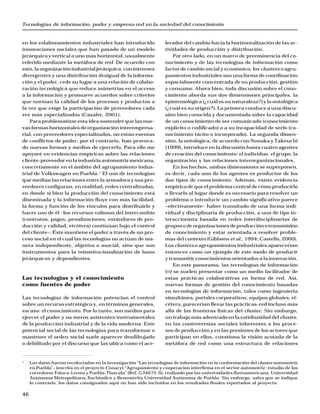 Tecnologías de información, poder y empresa-red en la sociedad del conocimiento
46
en los eslabonamientos industriales han introducido
innovaciones sociales que han pasado de un modelo
jerárquico y vertical a uno más horizontal, usualmente
referido mediante la metáfora de red. De acuerdo con
esto,laorganizaciónindustrialjerárquica,conintereses
divergentes y una distribución desigual de la informa-
ción y el poder, cede su lugar a una relación de colabo-
ración tecnológica que reduce asimetrías en el acceso
a la información y promueve acuerdos sobre criterios
que norman la calidad de los procesos y productos a
la vez que exige la participación de proveedores cada
vez más especializados (Casalet, 2001).
Para problematizar esta idea sostendré que las nue-
vas formas horizontales de organización interempresa-
rial, con proveedores especializados, no están exentas
de conflictos de poder; por el contrario, han provoca-
do nuevas formas y medios de ejercerlo. Para ello me
apoyaré en evidencias empíricas sobre las relaciones
cliente-proveedor en la industria automotriz mexicana,
concretamente en el ámbito del agrupamiento indus-
trial de Volkswagen en Puebla.1
El uso de tecnologías
que median las relaciones entre la armadora y sus pro-
veedores configuran, en realidad, redes centralizadas,
en donde si bien la producción del conocimiento está
diseminada y la información fluye con más facilidad,
la forma y función de los vínculos para distribuirlo y
hacer uso de él –los recursos valiosos del intercambio
(contratos, pagos, penalizaciones, estándares de pro-
ducción y calidad, etcétera) continúan bajo el control
del cliente–. Éste mantiene el poder a través de un pro-
ceso social en el cual las tecnologías no actúan de ma-
nera independiente, objetiva o asocial, sino que son
instrumentos para la reinstitucionalización de lazos
jerárquicos y dependientes.
Las tecnologías y el conocimiento
como fuentes de poder
Las tecnologías de información potencian el control
sobre un recurso estratégico y, en términos generales,
escaso: el conocimiento. Por lo tanto, son medios para
ejercer el poder y no meros asistentes instrumentales
de la producción industrial y de la vida moderna. Este
potencial social de las tecnologías para transformar o
mantener el orden social suele aparecer desdibujado
o debilitado por el discurso que las ubica como el ace-
lerador del cambio hacia la horizontalización de las ac-
tividades de producción y distribución.
Por otro lado, en un marco de preeminencia del co-
nocimiento y de las tecnologías de información como
factor de cambio social y económico, los clusters o agru-
pamientos industriales son una forma de coordinación
espacialmente concentrada de su producción, gestión
y consumo. Ahora bien, toda discusión sobre el cono-
cimiento aborda sus dos dimensiones principales, la
epistemológica (¿cuál es su naturaleza?) y la ontológica
(¿cuál es su origen?). La primera conduce a una discu-
sión bien conocida y documentada sobre la capacidad
de un conocimiento de ser comunicado (conocimiento
explícito o codificado) o a su incapacidad de serlo (co-
nocimiento tácito o incorporado). La segunda dimen-
sión, la ontológica, de acuerdo con Nonaka y Takeuchi
(1999), introduce en la discusión hasta cuatro agentes
de creación del conocimiento: el individuo, el grupo, la
organización y las relaciones interorganizacionales.
En los hechos, ambas dimensiones se superponen,
es decir, cada uno de los agentes es productor de los
dos tipos de conocimiento. Además, existe evidencia
empírica de que el problema central de cómo producirlo
o llevarlo al lugar donde es necesario para resolver un
problema o introducir un cambio significativo parece
–efectivamente– haber transitado de una forma indi-
vidual y disciplinaria de producción, a una de tipo in-
teraccionista basada en redes interdisciplinarias de
gruposodeorganizacionesdeproducciónotransmisión
de conocimiento y estar orientada a resolver proble-
mas del contexto (Gibbons et al., 1994; Castells, 2000).
Los clusters o agrupamientos industriales aparecerían
entonces como un ejemplo de este modo de producir
y transmitir conocimientos orientados a la innovación.
En este panorama, las tecnologías de información
(TI) se suelen presentar como un medio facilitador de
estas prácticas colaborativas en forma de red. Así,
nuevas formas de gestión del conocimiento basadas
en tecnologías de información, tales como ingeniería
simultánea, portales corporativos, equipos globales, et-
cétera, parecerían llevar las prácticas-red incluso más
allá de las fronteras físicas del cluster. Sin embargo,
un trabajo más adentrado en la cotidianidad del cluster,
en las controversias sociales inherentes a los proce-
sos de producción y en las presiones de los actores que
participan en ellos, cuestiona la visión acotada de la
metáfora de red como una estructura de relaciones
1
Los datos fueron recolectados en la investigación “Las tecnologías de información en la conformación del cluster automotriz
en Puebla”, inscrita en el proyecto Conacyt “Agrupamiento y cooperación interfirma en el sector automotriz: estudio de los
corredores Toluca-Lerma y Puebla-Tlaxcala” (Ref. G34672-S), realizado por las universidades Iberoamericana, Universidad
Autónoma Metropolitana-Xochimilco y Benemérita Universidad Autónoma de Puebla. Sin embargo, salvo que se indique
lo contrario, los datos consignados aquí no han sido incluidos en los resultados finales reportados al proyecto.
 