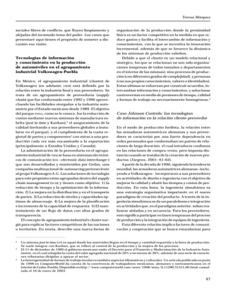 Teresa Márquez
47
sociales libres de conflicto, que fluyen limpiamente y
alejadas del incómodo tema del poder. Los casos que
presentaré aquí tienen el propósito de someter a dis-
cusión esa visión.
Tecnologías de información
y conocimiento en la producción
de automóviles en el agrupamiento
industrial Volkswagen-Puebla
En México, el agrupamiento industrial (cluster) de
Volkswagen (en adelante VWM) está definido por la
relación entre la industria final y sus proveedores. Se
trata de un agrupamiento de proveeduría (supply
chain) que fue conformado entre 1992 y 1996 aprove-
chando las facilidades otorgadas a la industria auto-
motriz por el Estado mexicano desde 1989. El objetivo
del parque FINSA, como se le conoce, fue la reducción de
costos mediante nuevos sistemas de manufactura es-
belta (just in time y Kanban),2
el aseguramiento de la
calidad (invitando a sus proveedores globales a insta-
larse en el parque), y el cumplimiento de la cuota re-
gional de partes y componentes3
con miras a una pro-
ducción cada vez más encaminada a la exportación
(principalmente a Estados Unidos y Canadá).
La administración de la proveeduría en el agrupa-
miento industrial de VWM se basa en sistemas electróni-
cos de comunicación (EDI –electronic data interchange–)
que son desarrollados y mantenidos por Gedas, una
compañía multinacional de outsourcing perteneciente
al grupo Volkswagen A.G. Las soluciones de tecnología
para este propósito están agrupadas dentro del supply
chain management (SCM) y tienen como objetivo: 1) la
reducción de tiempo y la optimización de la informa-
ción. 2) La mejora en la distribución y en el transporte
de partes. 3) La reducción de niveles y capacidades óp-
timas de almacenaje. 4) La mejora de la planificación
e incremento de la capacidad de respuesta. 5) El man-
tenimiento de un flujo de datos con altos grados de
transparencia.
El concepto de agrupamiento industrial o cluster sur-
gió para explicar factores competitivos de las naciones
o territorios. En teoría, describe una nueva forma de
organización de la producción donde la proximidad
física es un factor competitivo en la medida en que re-
duce gastos y facilita el intercambio de información y
conocimientos, con lo que se incentiva la innovación
incremental, además de que se favorece la dinámica
de los sistemas de producción esbeltos.
Debido a que el cluster es un modelo relacional y
sinérgico, los que se relacionan no son sólo organiza-
ciones (empresas de todos tamaños o departamentos
en el interior de las mismas), sino procesos de produc-
ción (con diferentes grados de complejidad), y personas
(con sus propios conocimientos, valores e identidades).
Estas últimas se esfuerzan por construir acuerdos, in-
tercambiar información y conocimientos, y solucionar
controversias en medio de presiones de tiempo, calidad
y formas de trabajo no necesariamente homogéneas.4
Caso Johnson Controls: las tecnologías
de información en la relación cliente-proveedor
En el modo de producción fordista, la relación entre
las armadoras automotrices alemanas y sus provee-
dores se caracterizó por una fuerte dependencia en
redes personales que conformaban un patrón de rela-
ciones de larga duración, el cual introducía confianza
en las relaciones de compra-venta, pero imponía dis-
tancia cuando se trataba de la creación de nuevos pro-
ductos (Jürgens, 2001: 61-62).
A partir de la década de 1990, siguiendo la tendencia
mundial, las armadoras automotrices alemanas –inclu-
yendo a Volkswagen– incorporaron a sus proveedores
en actividades de diseño e ingeniería con el objetivo de
mejorar la calidad y abatir los tiempos y costos de pro-
ducción. En esta línea, la ingeniería simultánea es
una estrategia organizativa importante en el nuevo
paradigma de creación del producto. A través de la in-
geniería simultánea se da un paralelismo e integración
en actividades que, en el paradigma anterior, solían rea-
lizarse aisladas y en secuencia. Para los proveedores,
esto significa participar en fases tempranas del proceso
de producción y la integración de equipos de ingeniería.
Esta diferente relación implica factores de comuni-
cación y cooperación que se busca estandarizar para
2
Un sistema just in time (JIT) es aquel donde los materiales llegan en el tiempo y cantidad requerida a la línea de producción.
Se suele integrar con Kanban, que se refiere al control de la producción y la mejora de los procesos.
3
El 11 de diciembre de 1989 el gobierno mexicano emite el Decreto para el Fomento y Modernización de la Industria Auto-
motriz, en el cual rebajaba la cuota del valor agregado nacional de 50% a no menos de 36%, además de una serie de exencio-
nes tributarias dirigidas a apoyar el sector.
4
La heterogeneidad de formas de trabajo involucra también aspectos idiomáticos y culturales. Un artículo publicado en junio
de 1998 en ComputerWorld da cuenta de la convivencia de trabajadores mexicanos, alemanes y norteamericanos en el
interior de Gedas-Puebla. Disponible en http://www.computerworld.com/news/1998/story/0,11280,31311,00.html, consul-
tado el 16 de enero de 2003.
 