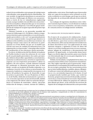 Tecnologías de información, poder y empresa-red en la sociedad del conocimiento
48
reducir la incertidumbre entre grupos de trabajo tanto
colocalizados como geográficamente distribuidos. En
este sentido, la ingeniería simultánea es una práctica
que vincula a Volkswagen de México con sus provee-
dores a través de los SET (simultaneuos engineering
teams), aunque también vincula diferentes áreas inter-
nas de la armadora y del proveedor que se encuentran
geográficamente dispersas. Con el fin de apoyar mi hi-
pótesis de trabajo me ocuparé aquí sólo del primer tipo
de prácticas.5
Johnson Controls es un proveedor mundial del
consorcio Volkswagen A.G. En México, fabrica compo-
nentes interiores para automóviles y es uno de los prin-
cipales proveedores JIT de VWM6
con aproximadamente
5% de sus compras totales. Las partes que abastece se
utilizan en dos modelos con sus diversas versiones, sin
embargo tomaré como marco de referencia su parti-
cipación en el New Bettle (NB) por ser el modelo que
suscitó una serie de cambios de infraestructura y de
organización en el proveedor7
e introdujo altos niveles
de coordinación en las relaciones cliente-proveedor.
En efecto, la fabricación del New Bettle en la planta
de Puebla involucró tanto los esfuerzos de VWM como
los de sus principales proveedores, los cuales, por ejem-
plo, debieron desarrollar capacidades y conocimientos,
aumentar su infraestructura, invertir en capacitación,
negociar con sus respectivos proveedores o afinar su
logística. De esta manera, cuando Johnson Controls
fue nombrado en Alemania proveedor para el New
Bettle, acordó con la planta de Puebla responder a su
confianza e invertir en los rubros ya mencionados. En
respuesta, la planta se comprometió a incorporar en el
precio del producto los gastos de desarrollo en que
incurriera su proveedor. De sus 20 plantas en Méxi-
co, la de Puebla, dedicada exclusivamente a proveer a
VWM, es la única que tiene un área de desarrollo, debido
a las exigencias del cliente sobre la variación del pro-
ducto en términos de materiales, colores, ejecución
(reducción de tiempo y costos), normas de calidad y
ambientales, entre otros. Esto implica que el proveedor
debe ser capaz de incorporar estas variantes en el di-
seño o rediseño en corto tiempo, por lo que no es facti-
ble depender de un desarrollo ubicado al otro lado del
océano.
Los trabajos de ingeniería simultánea entre John-
son Controls (el proveedor) y VWM (el cliente) se realizan
cara a cara o en juntas y seminarios, así como a través
de comunicaciones tecnológicamente mediadas.
LA COMUNICACIÓN TECNOLÓGICAMENTE MEDIADA
En el marco de un proyecto de colaboración, el pro-
veedordebeobtenerinformaciónsobrelosrequerimien-
tos del cliente y, para tener acceso a información téc-
nicaofinanciera,debeusarlossistemasdetransferencia
de datos electrónicos (EDI).8
Las aplicaciones de estos
sistemas integran y optimizan la base de datos del
cliente y es el único medio para tener acceso a normas,
planos, pliegos de condiciones y documentación del
producto. De igual modo, si el proveedor desea hacer
llegar a su cliente algún documento, posee una charola
con determinado tipo de acceso para depositar la in-
formación correspondiente.
Debido a la densidad y complejidad de los datos, las
comunicaciones deben estar sumamente estandariza-
das. Hay reglas específicas para la generación, empa-
quetamiento y transmisión de la información de acuer-
do con su tipo y prioridad. Por las características de lo
que se intercambia (diseños, modelos, planos, dibujos),
el software comercial utilizado para generar estos da-
tos es CATIA, un estándar impuesto en el cluster, el cual
es proporcionado también por Gedas, que vende las
licencias, proporciona servicios de desarrollo y asisten-
cia técnica y renta el hardware necesario. El proveedor
no tiene libertad de utilizar los paquetes de software
para diseño que desee, ni de contratar los servicios de
soporte de tecnologías de información a otro proveedor
5
Un análisis del segundo tipo revelaría que las tecnologías de información y comunicación (TIC) han permitido al cluster local
insertarse en las redes globales de producción de manera más equitativa, compartiendo en redes de conocimiento la
responsabilidad de su producción, gestión y consumo.
6
Es decir, surte directo a la línea de producción.
7
El New Bettle fue el primer auto dirigido al mercado internacional cuya primera versión se produjo fuera de Alemania, en
la planta de Puebla en México. Los esfuerzos de la planta mexicana por obtener la producción mundial de este modelo fueron
enormes, por la negociación gobierno-empresa-trabajadores con el consorcio, por la inversión en transferencia de tecno-
logía de la planta mexicana y por la coordinación con los proveedores en México, quienes debían asumir el riesgo e invertir
también en infraestructura recién desarrollada, capacitación y tecnología. Tales esfuerzos se vieron colmados cuando en
el 2000, cuatro años después de que se empezara la producción en Puebla, le fue otorgado a esta planta la responsabilidad
total sobre el New Bettle, es decir, aprobación de partes y mejora de componentes, modificaciones exteriores, etcétera (véase
Pries y Schweer, 2004).
8
Se trata de un sistema de “transferencia electrónica interfirma de documentos de negocio en un formato estándar” Gattorna,
J. L. y Walters, D.W., Managing the supply chain: A strategic objective, Macmillan Business, Basingtone, Reino Unido, 1996,
cit. en Kulwant y Driva (2000).
 