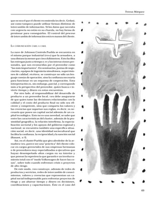 Teresa Márquez
49
que no sea el que el cliente recomienda (es decir, Gedas),
así como tampoco puede utilizar formas distintas de
intercambio de información. Si los datos que necesita
con urgencia no están en su charola, no hay forma de
presionar para conseguirlos. El control del proceso
de intercambio de información está en manos del cliente.
LA COMUNICACIÓN CARA A CARA
La nave de Johnson Controls Puebla se encuentra en
el mismo parque industrial (FINSA) que la armadora, a
una distancia menor que cinco kilómetros. Esto facilita
las entregas justo a tiempo o JIT y las interacciones per-
sonales, que son reconocidas por el proveedor como
“las más importantes”. En seminarios, juntas de nego-
ciación, equipos de ingeniería simultánea, supervisio-
nes de calidad, etcétera, se construye no sólo un len-
guaje común de operación, sino la confianza necesaria
para funcionar en un esquema de cooperación. Esta
interpretación es, sin embargo, parcial, y corresponde
más a la perspectiva del proveedor, quien busca e in-
vierte tiempo y dinero en estos encuentros.
Por otro lado, al responsabilizar del desarrollo de
producto a un proveedor local, VWM debe asegurarse
de que quien tome las decisiones relacionadas con la
calidad y el costo del producto final no sólo sea efi-
ciente y competente, sino que comparta los valores y
las creencias que soportan sus reglas, es decir, es ne-
cesario que posea un capital social además de un ca-
pital tecnológico. Esto no es una novedad, se sabe que
entre las características del cluster, además de la pro-
ximidad geográfica, la relación interfirma, la especia-
lización sectorial y los apoyos del gobierno regional y
nacional, se encuentra también una específica situa-
ción social, es decir, una identidad sociocultural que
facilita la confianza, la reciprocidad y la sanción social
(Basant, s/f).
Así, en el cluster Puebla que gira alrededor de la ar-
madora VWM, parece ser una “práctica” del cliente colo-
car en cargos gerenciales de sus empresas hermanas
o de proveedores muy especializados a ejecutivos que
hayan desempeñado altos cargos en su interior y
que posean la experiencia que garantice un involucra-
miento total con el “modo Volkswagen de hacer las co-
sas”, sobre todo cuando enfrentan crisis o proyectos
de alto riesgo.
De este modo, VWM construye, además de redes de
productos y servicios, redes de intercambio de conoci-
mientos, valores y creencias que representan un ca-
pital social indispensable para enfrentar proyectos de
riesgo y así ahorrar tiempo y dinero en decisiones,
coordinaciones y capacitaciones. Éste es el caso del
 