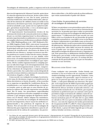 Tecnologías de información, poder y empresa-red en la sociedad del conocimiento
50
director de ingeniería de Johnson Controls, quien tiene
21 años de experiencia en el sector, de los cuales 16 los
adquirió trabajando en VWM. Por lo tanto, prácticas
comolasresidencias,intercambiosinformales,adecua-
ción de los sistemas de calidad y hasta un estilo en las
soluciones y decisiones que toma, son parte del capital
social acumulado y que, junto con su capital tecnoló-
gico, garantizan al proveedor, a VWM y al mismo agru-
pamiento, la competitividad buscada.
El impresionante funcionamiento técnico de los
sistemas electrónicos de comunicación (EDI) es eclipsa-
do por su correlato organizacional. La desconfianza y
presión experimentada en ambientes EDI es un aspecto
conampliacoberturaenlaliteraturaacadémica(Smith-
son, 1996; Mukhopadhyay et al., 1997; Kulwant y Dri-
va, 2000; Angeles y Nath, 2001, entre otros). La mayoría
de estas investigaciones coinciden en documentar que
la principal razón por la que los proveedores adoptan
sistemas de transferencia electrónica de datos es la
presión de sus clientes y, aunque reconocen sus efec-
tos positivos en cuanto a reducción de costos y tiempo,
existe una fuerte resistencia a su uso, debido, entre
otras cosas, al cambio organizacional y a la permanente
inversión en actualizaciones tecnológicas que repre-
senta. Dicho cambio organizacional es complejo por-
que no sólo tiene lugar en lo intraorganizacional, sino
también en lo interorganizacional, es decir, compren-
de las relaciones de integración y congruencia entre
cliente y proveedor, las cuales dan cuenta del grado de
acuerdo en temas relativos a sistemas de comunicación
electrónicos (Angeles y Nath, 2001).
Como sucede con cualquier tecnología, la estructu-
ra de toma de decisiones respecto a transferencia de
datos electrónicos es fuente de poder, si los acuerdos
no se negocian en igualdad de condiciones llevan in-
evitablemente a un control unilateral que se traduce
en tensión, pues se sabe que en una relación de ne-
gocios la ruptura del vínculo representa una pérdida
total. Por lo tanto, los proveedores especializados
(aquellos que producen artículos complejos tecnológi-
camente y que integran equipos de ingeniería simul-
tánea con el cliente), deben adoptar los estándares,
contratar los servicios de tecnologías de información
que les son impuestos y hacer suyos los atributos or-
ganizacionales y las prácticas de negocios de sus
clientes. Pero al conceder en el uso de tecnologías de
información para ingeniería simultánea o para la ad-
ministración de la cadena de suministro, los provee-
dores saben bien –y he ahí la razón de su desconfianza–
que están aumentando el poder del cliente.
Caso Gedas: la proveeduría de servicios
de tecnologías de información9
Si bien VWM presiona a sus proveedores para elevar su
eficiencia y reducir costos a través de la contratación de
servicios EDI, la presión que ejerce sobre su proveedor
de todos los servicios de tecnologías de información es
quizá mayor.10
A diferencia de lo que sucede con una
falla o error en el producto de un proveedor de partes
o módulos automotrices, una falla o error en los flujos
de datos e información es percibida como un fracaso o
una falta del cliente y no de su proveedor de tecnologías
de información. Además de repercutir económicamente
en la producción, tales fallas socavan de manera di-
recta el poder que VWM ejerce sobre sus proveedores
alterando su imagen de eficiencia técnica y organizacio-
nal. Este panorama es doblemente desfavorable para
Gedas pues, por un lado, recibe una presión constante
de su cliente principal y, por otro, es víctima del des-
contento de los proveedores de VWM por ser forzados a
invertir en sus servicios.
RELACIONES ENTRE GEDAS Y VWM
Como cualquier otro proveedor, Gedas brinda sus
servicios a VWM en el marco de un contrato ITSA (infor-
mation technology service agreement). También, como
con cualquier otro proveedor, aquí el contrato se ne-
gocia en un proceso que dura de un mes a un mes y
medio, y cada parte defiende sus intereses. Por ejem-
plo, en la negociación de 2002 el proveedor pugnó por
una extensión del contrato de tres a cinco años y por la
libertad de ofrecer servicios al mercado externo y no
ser proveedor exclusivo de VWM. El cliente, por su parte,
mantenía su preferencia por un contrato corto que le
permitiera exigir en términos de calidad y costos de ser-
vicios y en donde todas las capacidades del proveedor
fueran exclusivas para él. El valor del ITSA para 2003
se calculó en 30.5 MUD pero en términos reales fueron
56 MUD; con esto los ingresos de Gedas provenientes
de VWM pasaron de 80.1% a 88.2%. Esta composición de
ingresos amarró aún más el destino del proveedor con
el del cliente, a pesar de haber logrado que se les per-
mitiera brindar servicios a terceros.
9
Los datos de este apartado forman parte del documento “¿Agrupamientos de tensión? Etnografía de la proveeduría de
servicios de tecnologías de información en el agrupamiento automotriz VWM”, que forma parte del informe final al proyecto
Ref. G34672-S (véase nota 1).
10
El 100% del know how en tecnologías de información de VWM está en Gedas.
 