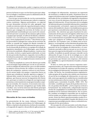 Tecnologías de información, poder y empresa-red en la sociedad del conocimiento
52
provoca la forma en que VWM los fuerza para que adop-
ten tecnología y estándares para la administración de
la cadena de suministro.
Una vez que un proveedor de VWM ha contratado los
servicios de Gedas, los intentos por reducir o esquivar
costos continúan. Algunos proveedores, en especial
los que demandan servicios de valor agregado, han
creado un sistema mixto de capacitación para reducir
los costos en este rubro y en el de mantenimiento. De
manera que conjugan los servicios de Gedas con un
canal informal constituido por una suerte de comuni-
dad virtual entre usuarios de las mismas aplicaciones
y equipos (por ejemplo, el software de diseño y adminis-
tración CATIA y SAP) en la que se comparten conocimien-
tos y cierto equipamiento técnico.12
Otra forma en que
los proveedores sufragan los costos de los servicios de
Gedas es usando los equipos de diseño rentados al
proveedor de tecnologías de información para proyec-
tos de desarrollo de producto en equipos de trabajo de
ingeniería simultánea con Volkswagen, para brindar
servicios de modelado, dibujo de planos, construcción
de escalas, etcétera, a quien quiera solicitarlo, se trate
de otro proveedor de primera, segunda o tercera fila en
la industria automotriz, o de estudiantes de ingeniería
o arquitectura, o de un simple artesano constructor de
lámparas.
Gedas ha ampliado su cartera de clientes por medio
de la estrategia emprendida por VWM de un uso intensi-
vo de tecnologías de información, pero con ello también
ha abierto nuevos frentes de conficto con los provee-
dores de autopartes, quienes vuelcan en esta instan-
cia de menor poder sus quejas y reproches hacia un
cliente que consideran “grande, agresivo y exigente”.13
Además debe resistir las tácticas, muchas de ellas le-
gítimas, que buscan socavar la imposición del cliente
VWM, pero que se traducen en fugas de sus ingresos por
asesorías y entrenamientos no proporcionados o equi-
pos no rentados. En resumen, el escenario está cons-
tituido por dos fuerzas antagónicas que Gedas debe
conciliar: una, la de los intereses del cliente principal
y, otra, la transparencia y sociedad honesta hacia sus
nuevos clientes.
Discusión de los casos revisados
La presentación de los casos Johnson Controls y
Gedas, dos empresas proveedoras de Volkswagen de
México, el primero de productos a la línea de ensamble,
y el segundo de soporte y desarrollo de aplicaciones de
tecnologías de información, muestran un repertorio
de tensiones y conflictos de poder. El primero tiene su
origen en la interacción entre cambios organizacionales
derivados de las actividades de ingeniería simultánea
con VWM y el uso de sistemas y herramientas de tecno-
logías de información. El uso intensivo de tecnologías
de información para transmitir información y mantener
lacomunicación–yelcontrol–,repercuteenelfunciona-
miento del modelo de cluster e inevitablemente genera
percepciones contradictorias sobre la relación cliente-
proveedor. Así, mientras que para el primero la auto-
matización de los procesos de logística debe buscar el
ahorro de tiempo y dinero, para los segundos puede
ser crucial mantener en paralelo relaciones interperso-
nales que aseguren la confianza y la calidad de los
productos. En el primer caso, el énfasis está en la lo-
gísticay,enelsegundo,enlasrelacionesdeproducción.
El segundo ejemplo muestra con claridad cómo la
posesión de las tecnologías de información y el cono-
cimiento asociado a ellas no son per se un recurso va-
lioso para la negociación del poder en el cluster. En este
sentido, el análisis no puede más que coincidir con la
afirmación de que el uso de la tecnología no es sólo
cuestión de infraestructura, sino de relaciones entre
las personas que forman una empresa y del entorno
que posibilita su aprovechamiento (Casalet y Gonzá-
lez, 2004).
Si bien es cierto que los nuevos esquemas inter-
organizacionales y de cooperación interempresarial que
se sintetizan en la idea de empresa-red descansan en
las tecnologías de información, no limitan su operación
a ellas. De hecho, las transformaciones organizacio-
nales propias de la producción esbelta son anteriores
al uso de las tecnologías de información; en este sen-
tido, antes que agentes de cambio fueron consideradas
un mecanismo para ahorrar mano de obra y una opor-
tunidad para controlarla (Castells, 2000: 197). Por
otro lado, a medida que el paso de la producción en se-
rie a la producción flexible –y de la empresa vertical a
la horizontal– fue madurando y adquiriendo mayores
niveles de complejidad, la coordinación se hizo más de-
pendiente de los sistemas informáticos. Por su parte,
los cambios tecnológicos requeridos por la empresa-
red ha tenido sus propias repercusiones en la organi-
zación. Entre los datos aquí presentados resalta el re-
forzamiento de la autoridad y el poder del cliente en un
esquema que paradójicamente valora y estimula la au-
tonomía de los proveedores.
El concepto de red está asociado con la idea de par-
ticipación, cooperación y coordinación. El poder es un
12
Visita a planta de proveedor JIT (17 de marzo de 2003).
13
Entrevista a proveedor JIT (17 de marzo de 2003).
 
