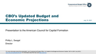 Presentation to the American Council for Capital Formation
July 15, 2021
Phillip L. Swagel
Director
CBO’s Updated Budget and
Economic Projections
For more information about this presentation, see Congressional Budget Office, An Update to the Budget and Economic Outlook: 2021 to 2031 (July 2021),
www.cbo.gov/publication/57218. For information about the host, see https://accf.org.
 