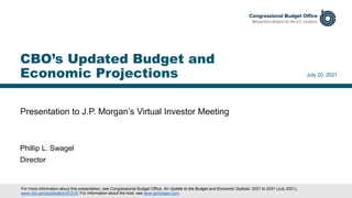 Presentation to J.P. Morgan’s Virtual Investor Meeting
July 20, 2021
Phillip L. Swagel
Director
CBO’s Updated Budget and
Economic Projections
For more information about this presentation, see Congressional Budget Office, An Update to the Budget and Economic Outlook: 2021 to 2031 (July 2021),
www.cbo.gov/publication/57218. For information about the host, see www.jpmorgan.com.
 