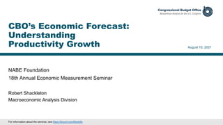 NABE Foundation
18th Annual Economic Measurement Seminar
August 10, 2021
Robert Shackleton
Macroeconomic Analysis Division
CBO’s Economic Forecast:
Understanding
Productivity Growth
For information about the seminar, see https://tinyurl.com/6tcsfyfb.
 