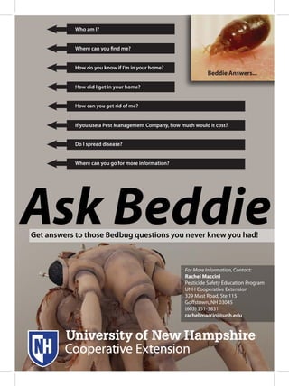 For More Information, Contact:
Rachel Maccini
Pesticide Safety Education Program
UNH Cooperative Extension
329 Mast Road, Ste 115
Goffstown, NH 03045
(603) 351-3831
rachel.maccini@unh.edu
Get answers to those Bedbug questions you never knew you had!
Beddie Answers...
Who am I?
How can you get rid of me?
How did I get in your home?
How do you know if I’m in your home?
Where can you find me?
Where can you go for more information?
Do I spread disease?
If you use a Pest Management Company, how much would it cost?
 