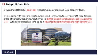  Nonprofit hospitals.
2018/2019
 Non Profit Hospitals don’t pay federal income or state and local property taxes.
In keeping with their charitable purpose and community focus, nonprofit hospitals are
often affiliated with Community Service in Higher income communities, and less poverty
???! . While profit hospitals tend to be in less income communities and high poverty ???!
 