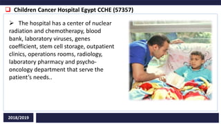  Children Cancer Hospital Egypt CCHE (57357)
2018/2019
 The hospital has a center of nuclear
radiation and chemotherapy, blood
bank, laboratory viruses, genes
coefficient, stem cell storage, outpatient
clinics, operations rooms, radiology,
laboratory pharmacy and psycho-
oncology department that serve the
patient’s needs..
 