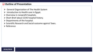  Outline of Presentation
2018/2019
 General Organization of The Health System
 Introduction to Health care in Egypt.
 Overview in nonprofit hospitals.
 Short Brief about CCHE hospital history.
 Departments of the hospital.
 Scientific Research and Social outcome against Taxes.
 Reference
 