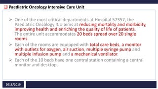  Paediatric Oncology Intensive Care Unit
2018/2019
 One of the most critical departments at Hospital 57357, the
Paediatric Oncology ICU aims at reducing mortality and morbidity,
improving health and enriching the quality of life of patients.
The entire unit accommodates 20 beds spread over 20 single
rooms.
 Each of the rooms are equipped with total care beds, a monitor
with outlets for oxygen, air suction, multiple syringe pump and
multiple infusion pump and a mechanical ventilator.
 Each of the 10 beds have one central station containing a central
monitor and desktop.
 