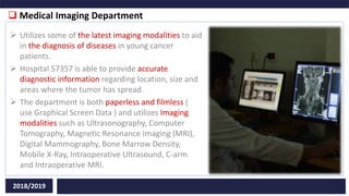  Medical Imaging Department
2018/2019
 Utilizes some of the latest imaging modalities to aid
in the diagnosis of diseases in young cancer
patients.
 Hospital 57357 is able to provide accurate
diagnostic information regarding location, size and
areas where the tumor has spread.
 The department is both paperless and filmless (
use Graphical Screen Data ) and utilizes Imaging
modalities such as Ultrasonography, Computer
Tomography, Magnetic Resonance Imaging (MRI),
Digital Mammography, Bone Marrow Density,
Mobile X-Ray, Intraoperative Ultrasound, C-arm
and Intraoperative MRI.
 