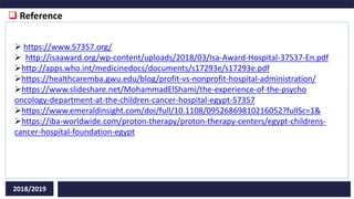  Reference
2018/2019
 https://www.57357.org/
 http://isaaward.org/wp-content/uploads/2018/03/Isa-Award-Hospital-37537-En.pdf
http://apps.who.int/medicinedocs/documents/s17293e/s17293e.pdf
https://healthcaremba.gwu.edu/blog/profit-vs-nonprofit-hospital-administration/
https://www.slideshare.net/MohammadElShami/the-experience-of-the-psycho
oncology-department-at-the-children-cancer-hospital-egypt-57357
https://www.emeraldinsight.com/doi/full/10.1108/09526869810216052?fullSc=1&
https://iba-worldwide.com/proton-therapy/proton-therapy-centers/egypt-childrens-
cancer-hospital-foundation-egypt
 