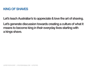 KING OF SHAVES

Let’s teach Australian’s to appreciate & love the art of shaving.
Let’s generate discussion towards creating a culture of what it
means to become king in their everyday lives starting with
a kings shave.




JUSTIN THOR HOYER | JTHOYER@GMAIL.COM @JTHOYER
 