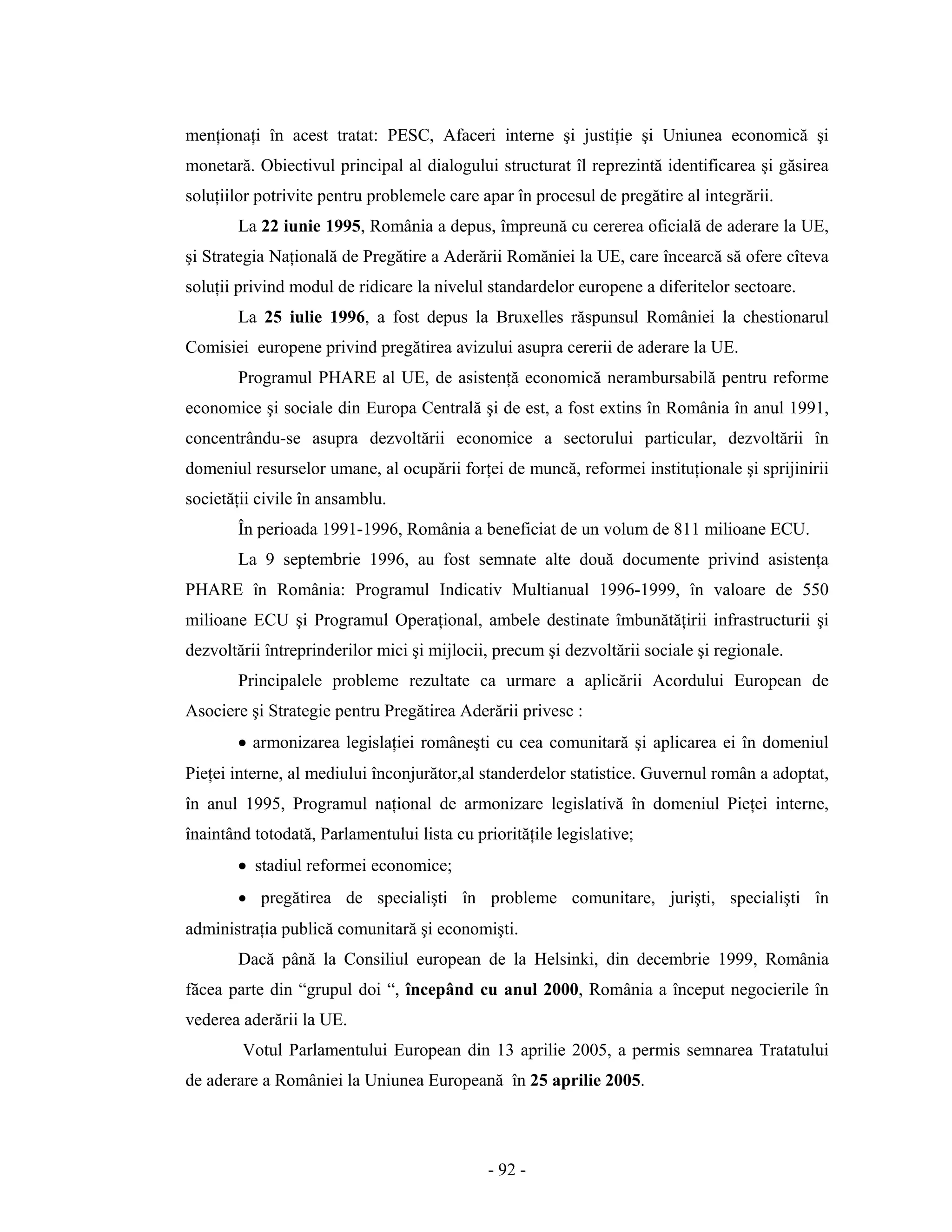 - 92 -
menţionaţi în acest tratat: PESC, Afaceri interne şi justiţie şi Uniunea economică şi
monetară. Obiectivul principal al dialogului structurat îl reprezintă identificarea şi găsirea
soluţiilor potrivite pentru problemele care apar în procesul de pregătire al integrării.
La 22 iunie 1995, România a depus, împreună cu cererea oficială de aderare la UE,
şi Strategia Naţională de Pregătire a Aderării Romăniei la UE, care încearcă să ofere cîteva
soluţii privind modul de ridicare la nivelul standardelor europene a diferitelor sectoare.
La 25 iulie 1996, a fost depus la Bruxelles răspunsul României la chestionarul
Comisiei europene privind pregătirea avizului asupra cererii de aderare la UE.
Programul PHARE al UE, de asistenţă economică nerambursabilă pentru reforme
economice şi sociale din Europa Centrală şi de est, a fost extins în România în anul 1991,
concentrându-se asupra dezvoltării economice a sectorului particular, dezvoltării în
domeniul resurselor umane, al ocupării forţei de muncă, reformei instituţionale şi sprijinirii
societăţii civile în ansamblu.
În perioada 1991-1996, România a beneficiat de un volum de 811 milioane ECU.
La 9 septembrie 1996, au fost semnate alte două documente privind asistenţa
PHARE în România: Programul Indicativ Multianual 1996-1999, în valoare de 550
milioane ECU şi Programul Operaţional, ambele destinate îmbunătăţirii infrastructurii şi
dezvoltării întreprinderilor mici şi mijlocii, precum şi dezvoltării sociale şi regionale.
Principalele probleme rezultate ca urmare a aplicării Acordului European de
Asociere şi Strategie pentru Pregătirea Aderării privesc :
• armonizarea legislaţiei româneşti cu cea comunitară şi aplicarea ei în domeniul
Pieţei interne, al mediului înconjurător,al standerdelor statistice. Guvernul român a adoptat,
în anul 1995, Programul naţional de armonizare legislativă în domeniul Pieţei interne,
înaintând totodată, Parlamentului lista cu priorităţile legislative;
• stadiul reformei economice;
• pregătirea de specialişti în probleme comunitare, jurişti, specialişti în
administraţia publică comunitară şi economişti.
Dacă până la Consiliul european de la Helsinki, din decembrie 1999, România
făcea parte din “grupul doi “, începând cu anul 2000, România a început negocierile în
vederea aderării la UE.
Votul Parlamentului European din 13 aprilie 2005, a permis semnarea Tratatului
de aderare a României la Uniunea Europeană în 25 aprilie 2005.
 