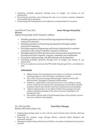  Sustaining profitable operations through focus on budget, cost analysis & cost
optimization.
 Reviewing the procedure and modifying the same so as to ensure customer satisfaction
and smoothening of operations.
 Coordinating and managing the events right from conceptualisation to execution.
April 2014-10Th
June 2015 Senior Manager Hospitality
Services
Satguru Pratap Singh Apollo Hospital, Ludhiana
 Handling operations of Food and Beverage department through an
outsourced contractor.
 Handling operations of Housekeeping department through multiple
outsourced contractors.
 Providing support to Engineering and Security departments to maintain
standards as per contract with their respective contractors.
 Strengthening Front Desk operations and communication departments by
focussing on Guest’s inquiries, requests, complaints and compliments.
 Focusing on staff grooming, soft skill trainings and development.
 Sustaining profitable operations through focus on budget, cost analysis & cost
optimization.
 To focus, emphasize and ensure that SPS Apollo Hospital gets JCI re- accreditation in
2016.
Achievements
• Helped merger of housekeeping services from two vendors to one thereby
reducing manpower and costs (approx 10 lakhs per month).
• Was in the core team to manage Annual Gapio Conference held at JW
Marriott hotel, Chandigarh consisting of 400 members.
• Initiatives – Apollo baby on board for new born’s, Cost cutting at various
sources, Hash lists for internal calls, Housekeeping Controll desk to handle
all patient related calls centrally, Suite Room enhancement and upselling.
• Helped implementation of new Master Health Check packages and also
enhance marketing strategies of the same to increase 15 packages to 20
packages per day.
• Successfully opened outlet of South hampton bakes in the premises and two
more new contracts in the pipeline.
Oct. 2012- Jan 2014 Front Office Manager
Radisson Blu Hotel, Indore City
 Implementing strategic plans in tune with the macro business plans, thereby achieving
profitability.
 Improving the company image through effective corporate Public Relations and
promotion activities.
 Planning & implementing infrastructure/facilities, renovation, development & expansion
in hotels.
 