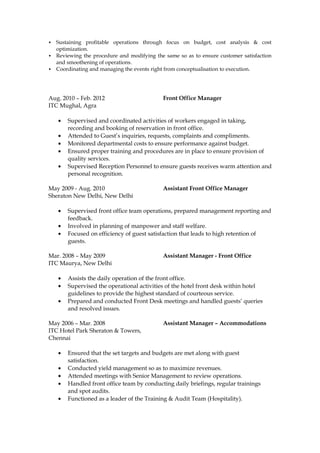  Sustaining profitable operations through focus on budget, cost analysis & cost
optimization.
 Reviewing the procedure and modifying the same so as to ensure customer satisfaction
and smoothening of operations.
 Coordinating and managing the events right from conceptualisation to execution.
Aug. 2010 – Feb. 2012 Front Office Manager
ITC Mughal, Agra
• Supervised and coordinated activities of workers engaged in taking,
recording and booking of reservation in front office.
• Attended to Guest’s inquiries, requests, complaints and compliments.
• Monitored departmental costs to ensure performance against budget.
• Ensured proper training and procedures are in place to ensure provision of
quality services.
• Supervised Reception Personnel to ensure guests receives warm attention and
personal recognition.
May 2009 - Aug. 2010 Assistant Front Office Manager
Sheraton New Delhi, New Delhi
• Supervised front office team operations, prepared management reporting and
feedback.
• Involved in planning of manpower and staff welfare.
• Focused on efficiency of guest satisfaction that leads to high retention of
guests.
Mar. 2008 – May 2009 Assistant Manager - Front Office
ITC Maurya, New Delhi
• Assists the daily operation of the front office.
• Supervised the operational activities of the hotel front desk within hotel
guidelines to provide the highest standard of courteous service.
• Prepared and conducted Front Desk meetings and handled guests’ queries
and resolved issues.
May 2006 – Mar. 2008 Assistant Manager – Accommodations
ITC Hotel Park Sheraton & Towers,
Chennai
• Ensured that the set targets and budgets are met along with guest
satisfaction.
• Conducted yield management so as to maximize revenues.
• Attended meetings with Senior Management to review operations.
• Handled front office team by conducting daily briefings, regular trainings
and spot audits.
• Functioned as a leader of the Training & Audit Team (Hospitality).
 