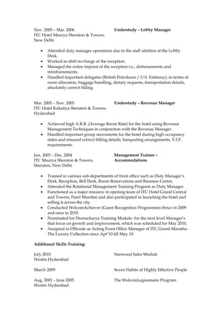 Nov. 2005 – Mar. 2006 Understudy – Lobby Manager
ITC Hotel Maurya Sheraton & Towers,
New Delhi
• Attended duty manager operations due to the staff attrition at the Lobby
Desk.
• Worked as shift-in-charge of the reception.
• Managed the entire imprest of the reception i.e., disbursements and
reimbursements.
• Handled important delegates (British Petroleum / U.S. Embassy), in terms of
room allocation, baggage handling, dietary requests, transportation details,
absolutely correct billing.
Mar. 2005 – Nov. 2005 Understudy – Revenue Manager
ITC Hotel Kakatiya Sheraton & Towers,
Hyderabad
• Achieved high A.R.R. (Average Room Rate) for the hotel using Revenue
Management Techniques in conjunction with the Revenue Manager.
• Handled important group movements for the hotel during high occupancy
dates and ensured correct billing details, banqueting arrangements, V.I.P.
requirements.
Jun. 2003 – Dec. 2004 Management Trainee –
ITC Maurya Sheraton & Towers,
Sheraton, New Delhi
Accommodations
• Trained in various sub-departments of front office such as Duty Manager’s
Desk, Reception, Bell Desk, Room Reservations and Business Centre.
• Attended the Rotational Management Training Program as Duty Manager.
• Functioned as a major resource in opening team of ITC Hotel Grand Central
and Towers, Parel Mumbai and also participated in launching the hotel and
selling it across the city.
• Conducted WelcomAchiever (Guest Recognition Programme) thrice in 2009
and once in 2010.
• Nominated for Dronacharya Training Module- for the next level Manager’s
that focus on growth and improvement, which was scheduled for May 2010.
• Assigned to Officiate as Acting Front Office Manager of ITC Grand Maratha-
The Luxury Collection since Apr’10 till May 10.
Additional Skills Training:
July 2010 Starwood Sales Module
Westin Hyderabad
March 2009 Seven Habits of Highly Effective People
Aug. 2001 – June 2005 The WelcomLegionnaire Program
Westin Hyderabad
 